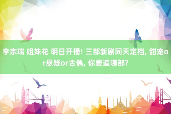 李宗瑞 姐妹花 明日开播! 三部新剧同天定档， 甜宠or悬疑or古偶， 你要追哪部?
