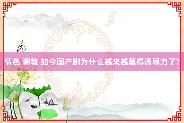 情色 调教 如今国产剧为什么越来越莫得诱导力了?