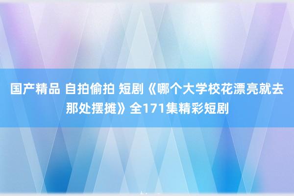 国产精品 自拍偷拍 短剧《哪个大学校花漂亮就去那处摆摊》全171集精彩短剧