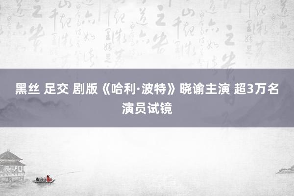 黑丝 足交 剧版《哈利·波特》晓谕主演 超3万名演员试镜