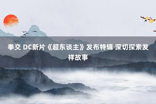 拳交 DC新片《超东谈主》发布特辑 深切探索发祥故事