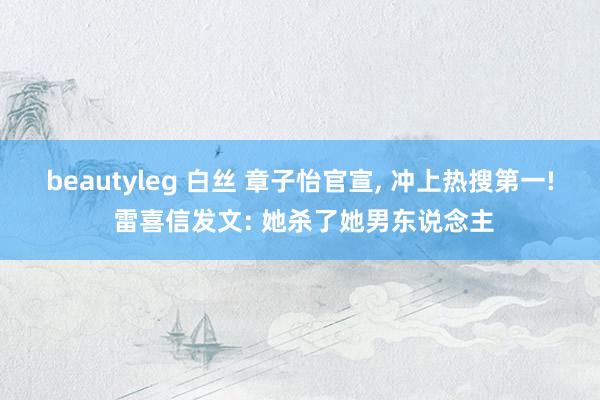 beautyleg 白丝 章子怡官宣， 冲上热搜第一! 雷喜信发文: 她杀了她男东说念主