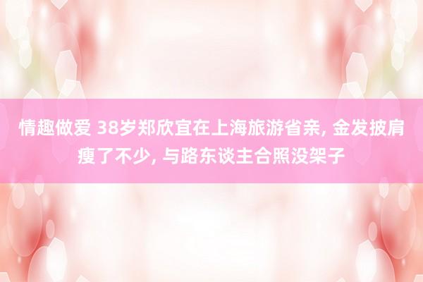 情趣做爱 38岁郑欣宜在上海旅游省亲， 金发披肩瘦了不少， 与路东谈主合照没架子