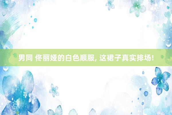 男同 佟丽娅的白色顺服， 这裙子真实排场!