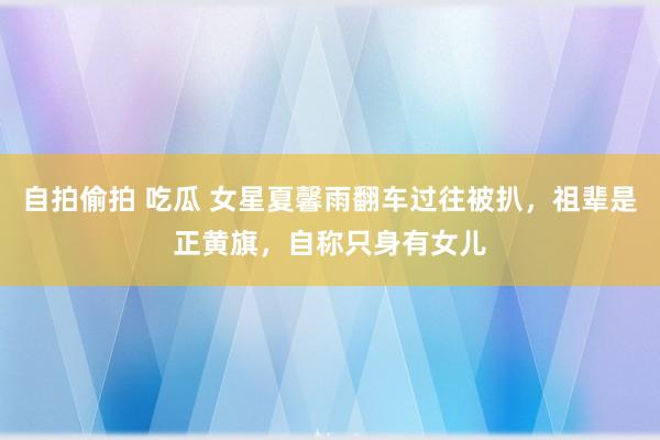 自拍偷拍 吃瓜 女星夏馨雨翻车过往被扒，祖辈是正黄旗，自称只身有女儿
