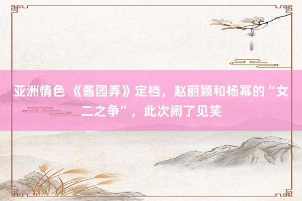 亚洲情色 《酱园弄》定档，赵丽颖和杨幂的“女二之争”，此次闹了见笑