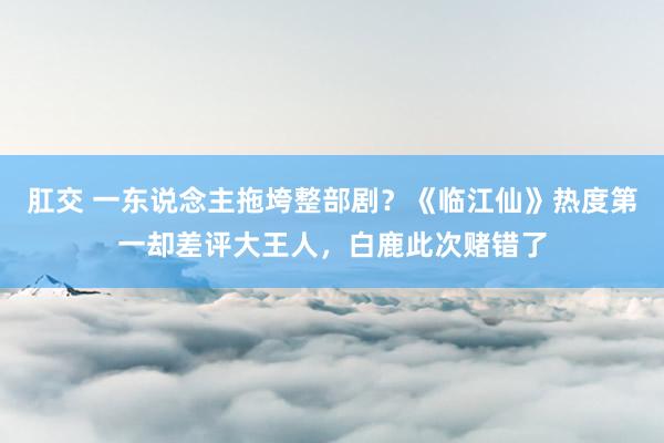 肛交 一东说念主拖垮整部剧？《临江仙》热度第一却差评大王人，白鹿此次赌错了
