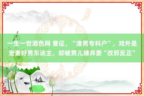 一生一世酒色网 曹征，“渣男专科户”，戏外是宠妻好男东谈主，却被男儿嫌弃要“改邪反正”