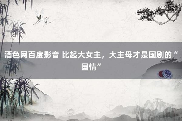 酒色网百度影音 比起大女主，大主母才是国剧的“国情”