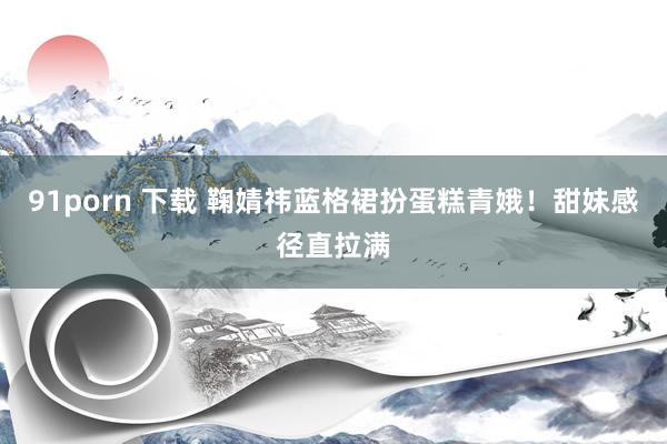 91porn 下载 鞠婧祎蓝格裙扮蛋糕青娥！甜妹感径直拉满