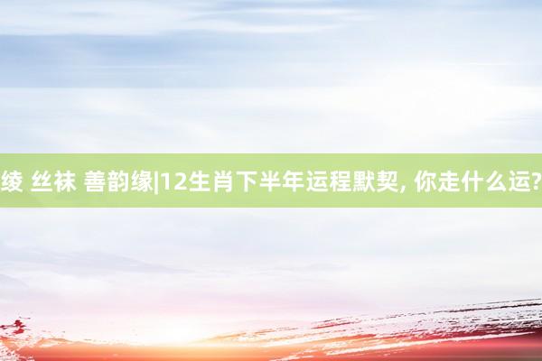绫 丝袜 善韵缘|12生肖下半年运程默契， 你走什么运?