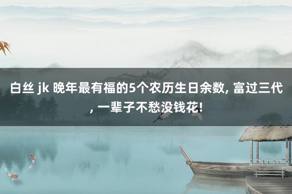 白丝 jk 晚年最有福的5个农历生日余数， 富过三代， 一辈子不愁没钱花!