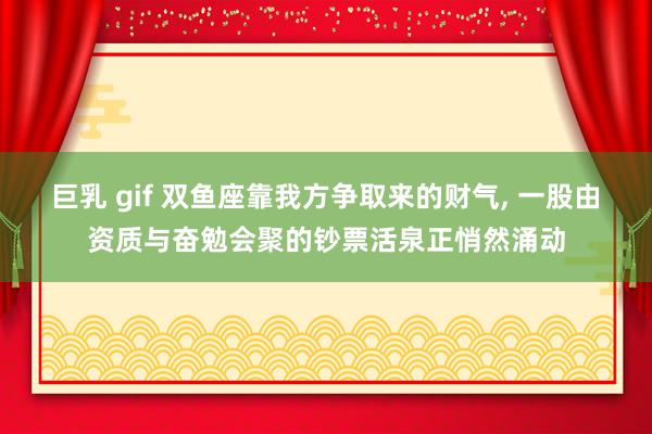 巨乳 gif 双鱼座靠我方争取来的财气， 一股由资质与奋勉会聚的钞票活泉正悄然涌动