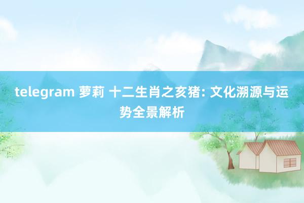 telegram 萝莉 十二生肖之亥猪: 文化溯源与运势全景解析