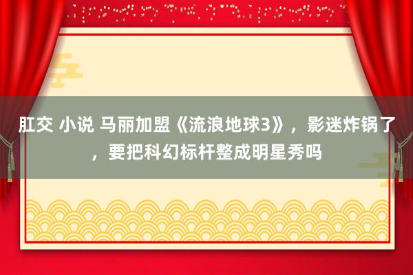 肛交 小说 马丽加盟《流浪地球3》，影迷炸锅了，要把科幻标杆整成明星秀吗
