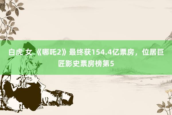 白虎 女 《哪吒2》最终获154.4亿票房，位居巨匠影史票房榜第5