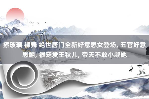 擦玻璃 裸舞 绝世唐门全新好意思女登场， 五官好意思翻， 很宠爱王秋儿， 帝天不敢小觑她